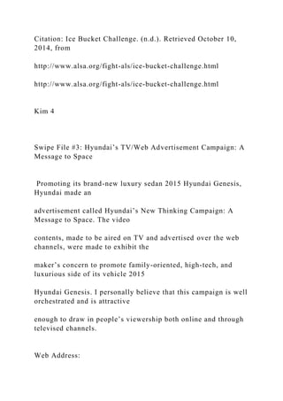 Citation: Ice Bucket Challenge. (n.d.). Retrieved October 10,
2014, from
http://www.alsa.org/fight-als/ice-bucket-challenge.html
http://www.alsa.org/fight-als/ice-bucket-challenge.html
Kim 4
Swipe File #3: Hyundai’s TV/Web Advertisement Campaign: A
Message to Space
Promoting its brand-new luxury sedan 2015 Hyundai Genesis,
Hyundai made an
advertisement called Hyundai’s New Thinking Campaign: A
Message to Space. The video
contents, made to be aired on TV and advertised over the web
channels, were made to exhibit the
maker’s concern to promote family-oriented, high-tech, and
luxurious side of its vehicle 2015
Hyundai Genesis. I personally believe that this campaign is well
orchestrated and is attractive
enough to draw in people’s viewership both online and through
televised channels.
Web Address:
 