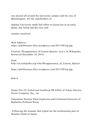 was posted all around the university campus and the city of
Bloomington. All the stakeholders of
Indiana University made full effort to locate her at an early
phase, but failed and the case still
remains unsolved.
Web Address:
https://pibillwarner.files.wordpress.com/2011/09/lsp.jpg
Citation: Disappearance of Lauren Spierer. (n.d.). In Wikipedia.
Retrieved December 10, 2014,
from
http://en.wikipedia.org/wiki/Disappearance_of_Lauren_Spierer
https://pibillwarner.files.wordpress.com/2011/09/lsp.jpg
Kim 6
Swipe File #5: Failed and Unethical PR Effort of Tokyo Electric
Power Company, Inc., on
Fukushima Nuclear Plant Explosion and Continued Emission of
Radiation-Polluted Waste
Following the tsunami that wiped out the northeastern part of
Honshu island of Japan,
 