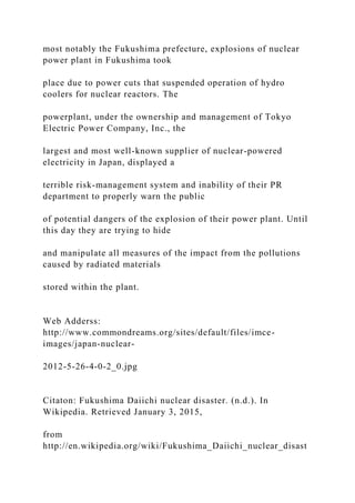 most notably the Fukushima prefecture, explosions of nuclear
power plant in Fukushima took
place due to power cuts that suspended operation of hydro
coolers for nuclear reactors. The
powerplant, under the ownership and management of Tokyo
Electric Power Company, Inc., the
largest and most well-known supplier of nuclear-powered
electricity in Japan, displayed a
terrible risk-management system and inability of their PR
department to properly warn the public
of potential dangers of the explosion of their power plant. Until
this day they are trying to hide
and manipulate all measures of the impact from the pollutions
caused by radiated materials
stored within the plant.
Web Adderss:
http://www.commondreams.org/sites/default/files/imce-
images/japan-nuclear-
2012-5-26-4-0-2_0.jpg
Citaton: Fukushima Daiichi nuclear disaster. (n.d.). In
Wikipedia. Retrieved January 3, 2015,
from
http://en.wikipedia.org/wiki/Fukushima_Daiichi_nuclear_disast
 