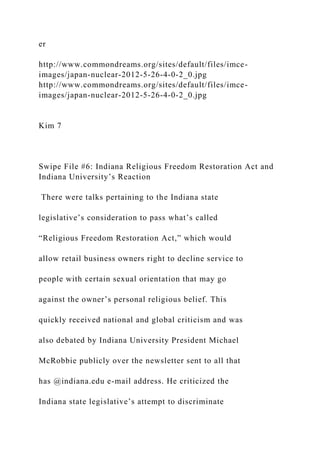 er
http://www.commondreams.org/sites/default/files/imce-
images/japan-nuclear-2012-5-26-4-0-2_0.jpg
http://www.commondreams.org/sites/default/files/imce-
images/japan-nuclear-2012-5-26-4-0-2_0.jpg
Kim 7
Swipe File #6: Indiana Religious Freedom Restoration Act and
Indiana University’s Reaction
There were talks pertaining to the Indiana state
legislative’s consideration to pass what’s called
“Religious Freedom Restoration Act,” which would
allow retail business owners right to decline service to
people with certain sexual orientation that may go
against the owner’s personal religious belief. This
quickly received national and global criticism and was
also debated by Indiana University President Michael
McRobbie publicly over the newsletter sent to all that
has @indiana.edu e-mail address. He criticized the
Indiana state legislative’s attempt to discriminate
 