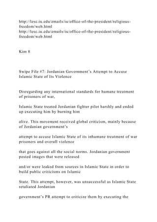 http://lesc.iu.edu/emails/iu/office-of-the-president/religious-
freedom/web.html
http://lesc.iu.edu/emails/iu/office-of-the-president/religious-
freedom/web.html
Kim 8
Swipe File #7: Jordanian Government’s Attempt to Accuse
Islamic State of Its Violence
Disregarding any international standards for humane treatment
of prisoners of war,
Islamic State treated Jordanian fighter pilot harshly and ended
up executing him by burning him
alive. This movement received global criticism, mainly because
of Jordanian government’s
attempt to accuse Islamic State of its inhumane treatment of war
prisoners and overall violence
that goes against all the social norms. Jordanian government
posted images that were released
and/or were leaked from sources in Islamic State in order to
build public criticisms on Islamic
State. This attempt, however, was unsuccessful as Islamic State
retaliated Jordanian
government’s PR attempt to criticize them by executing the
 