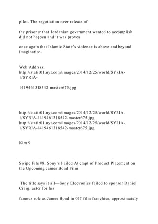 pilot. The negotiation over release of
the prisoner that Jordanian government wanted to accomplish
did not happen and it was proven
once again that Islamic State’s violence is above and beyond
imagination.
Web Address:
http://static01.nyt.com/images/2014/12/25/world/SYRIA-
1/SYRIA-
1419461318542-master675.jpg
http://static01.nyt.com/images/2014/12/25/world/SYRIA-
1/SYRIA-1419461318542-master675.jpg
http://static01.nyt.com/images/2014/12/25/world/SYRIA-
1/SYRIA-1419461318542-master675.jpg
Kim 9
Swipe File #8: Sony’s Failed Attempt of Product Placement on
the Upcoming James Bond Film
The title says it all—Sony Electronics failed to sponsor Daniel
Craig, actor for his
famous role as James Bond in 007 film franchise, approximately
 