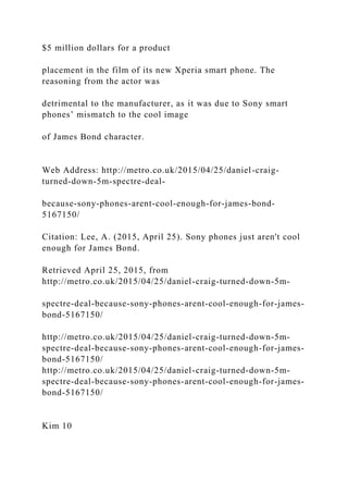 $5 million dollars for a product
placement in the film of its new Xperia smart phone. The
reasoning from the actor was
detrimental to the manufacturer, as it was due to Sony smart
phones’ mismatch to the cool image
of James Bond character.
Web Address: http://metro.co.uk/2015/04/25/daniel-craig-
turned-down-5m-spectre-deal-
because-sony-phones-arent-cool-enough-for-james-bond-
5167150/
Citation: Lee, A. (2015, April 25). Sony phones just aren't cool
enough for James Bond.
Retrieved April 25, 2015, from
http://metro.co.uk/2015/04/25/daniel-craig-turned-down-5m-
spectre-deal-because-sony-phones-arent-cool-enough-for-james-
bond-5167150/
http://metro.co.uk/2015/04/25/daniel-craig-turned-down-5m-
spectre-deal-because-sony-phones-arent-cool-enough-for-james-
bond-5167150/
http://metro.co.uk/2015/04/25/daniel-craig-turned-down-5m-
spectre-deal-because-sony-phones-arent-cool-enough-for-james-
bond-5167150/
Kim 10
 