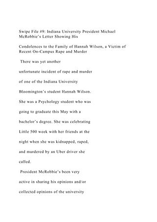 Swipe File #9: Indiana University President Michael
McRobbie’s Letter Showing His
Condolences to the Family of Hannah Wilson, a Victim of
Recent On-Campus Rape and Murder
There was yet another
unfortunate incident of rape and murder
of one of the Indiana University
Bloomington’s student Hannah Wilson.
She was a Psychology student who was
going to graduate this May with a
bachelor’s degree. She was celebrating
Little 500 week with her friends at the
night when she was kidnapped, raped,
and murdered by an Uber driver she
called.
President McRobbie’s been very
active in sharing his opinions and/or
collected opinions of the university
 