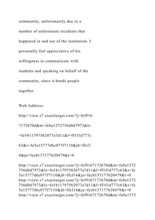 community, unfortunately due to a
number of unfortunate incidents that
happened in and out of the institution. I
personally feel appreciative of his
willingness to communicate with
students and speaking on behalf of the
community, since it bonds people
together.
Web Address:
http://view.s7.exacttarget.com/?j=fef916
7172670d&m=fe8a1372756d0d7973&ls
=fe5411797562077a7d11&l=ff1f1d777c
63&s=fe5a15777d6c077f7110&jb=ffcf1
4&ju=fecb137177620479&r=0
http://view.s7.exacttarget.com/?j=fef9167172670d&m=fe8a1372
756d0d7973&ls=fe5411797562077a7d11&l=ff1f1d777c63&s=fe
5a15777d6c077f7110&jb=ffcf14&ju=fecb137177620479&r=0
http://view.s7.exacttarget.com/?j=fef9167172670d&m=fe8a1372
756d0d7973&ls=fe5411797562077a7d11&l=ff1f1d777c63&s=fe
5a15777d6c077f7110&jb=ffcf14&ju=fecb137177620479&r=0
http://view.s7.exacttarget.com/?j=fef9167172670d&m=fe8a1372
 
