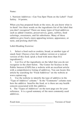 Name:
1. Nutrient Additives—Can You Spot Them on the Label? Food
Safety. 14 points.
When you buy prepared foods at the store, do you know what is
in them? Are there words on the ingredients list of the label that
you don’t recognize? There are many types of food additives
such as added vitamins, preservatives, gums, sulfites, food
colorings, sweeteners, and fat substitutes. Many of these
additives give food a more appealing texture, appearance, or
taste, and prolong shelf life.
Label-Reading Exercise:
1. Select a food such as cookies, bread, or another type of
snack food. Choose a low-fat/-sodium version or a typical
version of this food. (pick a food with more than five
ingredients!)
2. List five of the ingredients on the label that you do not
recognize in the chart below. The Center for Science in the
Public Interest (CSPI) has a website with an excellent article
with a comprehensive listing of additives. You can locate this
article by searching for “Food Additives” on the website at
www.cspinet.org.
3. Use the website to identify the type of additive in the
“Type of Additive” column.” In the “Comments” column state
how the additive benefits the food, or is there are any health
concern associated with this additive.
4. The “Types of Additives” on the next page are for your
reference. It is a good summary of the most commonly used
additives.
Food item ____________________________ Version of food
______________________________
 