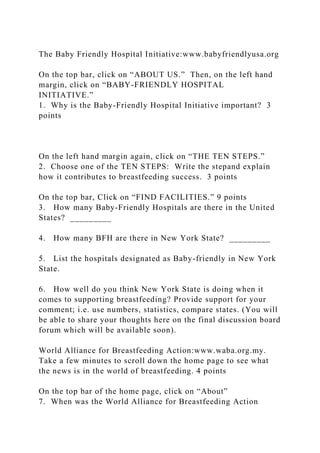 The Baby Friendly Hospital Initiative:www.babyfriendlyusa.org
On the top bar, click on “ABOUT US.” Then, on the left hand
margin, click on “BABY-FRIENDLY HOSPITAL
INITIATIVE.”
1. Why is the Baby-Friendly Hospital Initiative important? 3
points
On the left hand margin again, click on “THE TEN STEPS.”
2. Choose one of the TEN STEPS: Write the stepand explain
how it contributes to breastfeeding success. 3 points
On the top bar, Click on “FIND FACILITIES.” 9 points
3. How many Baby-Friendly Hospitals are there in the United
States? _________
4. How many BFH are there in New York State? _________
5. List the hospitals designated as Baby-friendly in New York
State.
6. How well do you think New York State is doing when it
comes to supporting breastfeeding? Provide support for your
comment; i.e. use numbers, statistics, compare states. (You will
be able to share your thoughts here on the final discussion board
forum which will be available soon).
World Alliance for Breastfeeding Action:www.waba.org.my.
Take a few minutes to scroll down the home page to see what
the news is in the world of breastfeeding. 4 points
On the top bar of the home page, click on “About”
7. When was the World Alliance for Breastfeeding Action
 