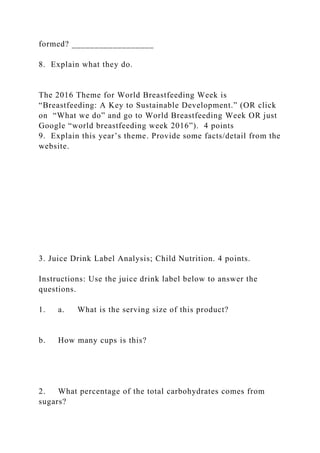formed? __________________
8. Explain what they do.
The 2016 Theme for World Breastfeeding Week is
“Breastfeeding: A Key to Sustainable Development.” (OR click
on “What we do” and go to World Breastfeeding Week OR just
Google “world breastfeeding week 2016”). 4 points
9. Explain this year’s theme. Provide some facts/detail from the
website.
3. Juice Drink Label Analysis; Child Nutrition. 4 points.
Instructions: Use the juice drink label below to answer the
questions.
1. a. What is the serving size of this product?
b. How many cups is this?
2. What percentage of the total carbohydrates comes from
sugars?
 
