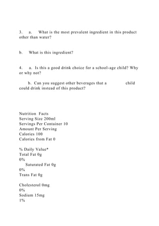 3. a. What is the most prevalent ingredient in this product
other than water?
b. What is this ingredient?
4. a. Is this a good drink choice for a school-age child? Why
or why not?
b. Can you suggest other beverages that a child
could drink instead of this product?
Nutrition Facts
Serving Size 200ml
Servings Per Container 10
Amount Per Serving
Calories 100
Calories from Fat 0
% Daily Value*
Total Fat 0g
0%
Saturated Fat 0g
0%
Trans Fat 0g
Cholesterol 0mg
0%
Sodium 15mg
1%
 