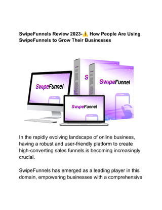 SwipeFunnels Review 2023-⚠️How People Are Using
SwipeFunnels to Grow Their Businesses
In the rapidly evolving landscape of online business,
having a robust and user-friendly platform to create
high-converting sales funnels is becoming increasingly
crucial.
SwipeFunnels has emerged as a leading player in this
domain, empowering businesses with a comprehensive
 