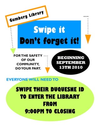 y
             ibrar
     b erg L
 Gum

         Swipe it
      Don’t forget it!
  FOR THE SAFETY
      OF OUR
                         BEGINNING
   COMMUNITY,            SEPTEMBER
   DO YOUR PART.          13TH 2010

EVERYONE WILL NEED TO

    SWIPE THEIR DUQUESNE ID
     TO ENTER THE LIBRARY
             FROM
       9:00PM TO CLOSING
 