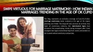 SWIPE VIRTUOUS FOR MARRIAGE MATRIMONY- HOW INDIAN
MARRIAGES TRENDING IN THE AGE OF OK CUPID
The blog represents an exclusive coverage on how the Indian
marriage matrimony lately evolved in the age of Ok Cupid,
ghosting and Tinder. The blog will also uncover an entirely new
facet of matrimony industry, like matrimonial login that
witnesses the perpetuating trends being emerged after most
arranged marriages started diverting their routes and landed on
the trusted online matrimony web portals.
 