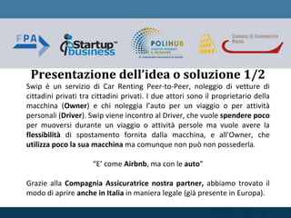 Swip è un servizio di Car Renting Peer-to-Peer, noleggio di vetture di
cittadini privati tra cittadini privati. I due attori sono il proprietario della
macchina (Owner) e chi noleggia l’auto per un viaggio o per attività
personali (Driver). Swip viene incontro al Driver, che vuole spendere poco
per muoversi durante un viaggio o attività persole ma vuole avere la
flessibilità di spostamento fornita dalla macchina, e all'Owner, che
utilizza poco la sua macchina ma comunque non può non possederla.
“E’ come Airbnb, ma con le auto”
Grazie alla Compagnia Assicuratrice nostra partner, abbiamo trovato il
modo di aprire anche in Italia in maniera legale (già presente in Europa).
Presentazione dell’idea o soluzione 1/2
 