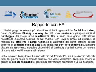 Rapporto con PA:
I cittadini pongono sempre più attenzione ai temi riguardanti la Social Innovation,
Smart City/Citizen, Sharing economy. Le città sono inquinate e gli spazi adibiti al
parcheggio dei veicoli sono insufficienti. Non a caso nelle grandi città stanno
riscuotendo successo soluzioni di car sharing. Con Swip si riesce ad utilizzare in
maniera più efficiente il parco nazionale di automobili dei privati cittadini: questo
permette di eliminare circa 15 auto dalla strada per ogni auto condivisa sulla nostra
piattaforma, garantendo maggiore disponibilità di parcheggi e la diminuzione del numero
di nuove automobili immesse nel sistema.
Inoltre siamo in Italia, dove il turismo vale più del 10% del PIL, ma il patrimonio culturale
fuori dai grandi centri di afflusso turistico non viene valorizzato. Swip può essere di
grande di stimolo alla mobilità, grazie alla convenienza economica e la sua flessibilità.
 