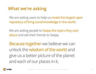 Agg
                                                                                                                       Swi




What we’re asking
We are asking users to help us create the largest open
repository of living social knowledge in the world.

We are asking people to Swipp the topics they care
about and ask their friends to Swipp.

Because together we believe we can
unlock the wisdom of the world and
give us a better picture of the planet
and each of our places in it.
             Copyright © 2011-2013 Swipp Inc. All rights reserved. Proprietary and Conﬁdential. Patent Pending.   36
 