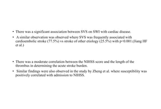 • There was a significant association between SVS on SWI with cardiac disease.
• A similar observation was observed where SVS was frequently associated with
cardioembolic stroke (77.5%) vs stroke of other etiology (25.5%) with p<0.001.(Jiang HF
et al.)
• There was a moderate correlation between the NIHSS score and the length of the
thrombus in determining the acute stroke burden.
• Similar findings were also observed in the study by Zheng et al. where susceptibility was
positively correlated with admission to NIHSS.
 