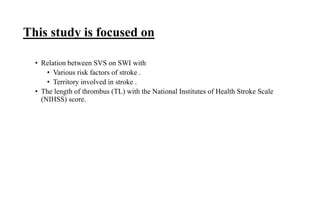 This study is focused on
• Relation between SVS on SWI with
• Various risk factors of stroke .
• Territory involved in stroke .
• The length of thrombus (TL) with the National Institutes of Health Stroke Scale
(NIHSS) score.
 