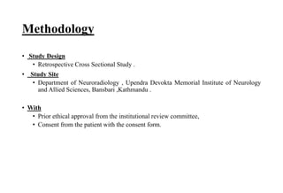 Methodology
• Study Design
• Retrospective Cross Sectional Study .
• Study Site
• Department of Neuroradiology , Upendra Devokta Memorial Institute of Neurology
and Allied Sciences, Bansbari ,Kathmandu .
• With
• Prior ethical approval from the institutional review committee,
• Consent from the patient with the consent form.
 