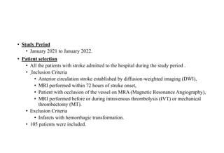 • Study Period
• January 2021 to January 2022.
• Patient selection
• All the patients with stroke admitted to the hospital during the study period .
• Inclusion Criteria
• Anterior circulation stroke established by diffusion-weighted imaging (DWI),
• MRI performed within 72 hours of stroke onset,
• Patient with occlusion of the vessel on MRA (Magnetic Resonance Angiography),
• MRI performed before or during intravenous thrombolysis (IVT) or mechanical
thrombectomy (MT).
• Exclusion Criteria
• Infarcts with hemorrhagic transformation.
• 105 patients were included.
 