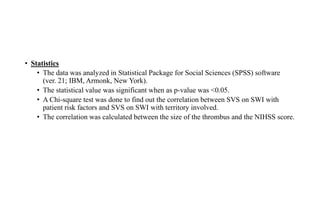 • Statistics
• The data was analyzed in Statistical Package for Social Sciences (SPSS) software
(ver. 21; IBM, Armonk, New York).
• The statistical value was significant when as p-value was <0.05.
• A Chi-square test was done to find out the correlation between SVS on SWI with
patient risk factors and SVS on SWI with territory involved.
• The correlation was calculated between the size of the thrombus and the NIHSS score.
 