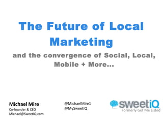 The Future of Local
         Marketing
 and the convergence of Social, Local,
           Mobile + More...




Michael Mire          @MichaelMire1
Co-founder & CEO      @MySweetIQ      Formerly Get Me Listed
Michael@SweetIQ.com
 