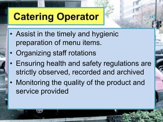 Catering Operator
• Assist in the timely and hygienic
  preparation of menu items.
• Organizing staff rotations
• Ensuring health and safety regulations are
  strictly observed, recorded and archived
• Monitoring the quality of the product and
  service provided
 