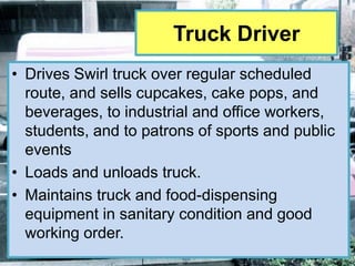 Truck Driver
• Drives Swirl truck over regular scheduled
  route, and sells cupcakes, cake pops, and
  beverages, to industrial and office workers,
  students, and to patrons of sports and public
  events
• Loads and unloads truck.
• Maintains truck and food-dispensing
  equipment in sanitary condition and good
  working order.
 