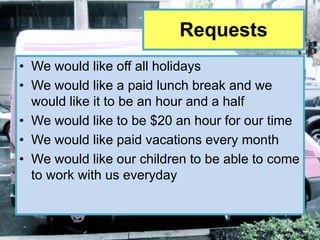Requests
• We would like off all holidays
• We would like a paid lunch break and we
  would like it to be an hour and a half
• We would like to be $20 an hour for our time
• We would like paid vacations every month
• We would like our children to be able to come
  to work with us everyday
 