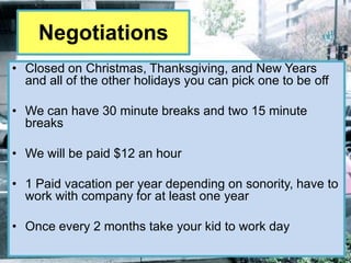 Negotiations
• Closed on Christmas, Thanksgiving, and New Years
  and all of the other holidays you can pick one to be off

• We can have 30 minute breaks and two 15 minute
  breaks

• We will be paid $12 an hour

• 1 Paid vacation per year depending on sonority, have to
  work with company for at least one year

• Once every 2 months take your kid to work day
 