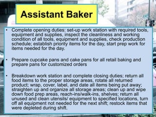 Assistant Baker
• Complete opening duties: set-up work station with required tools,
  equipment and supplies, inspect the cleanliness and working
  condition of all tools, equipment and supplies, check production
  schedule; establish priority items for the day, start prep work for
  items needed for the day.

• Prepare cupcake pans and cake pans for all retail baking and
  prepare pans for customized orders

• Breakdown work station and complete closing duties; return all
  food items to the proper storage areas, rotate all returned
  product; wrap, cover, label, and date all items being put away;
  straighten up and organize all storage areas; clean up and wipe
  down food prep areas, reach-ins/walk-ins, shelves; return all
  unused and clean utensils/ equipment to specified locations, turn
  off all equipment not needed for the next shift; restock items that
  were depleted during shift.
 
