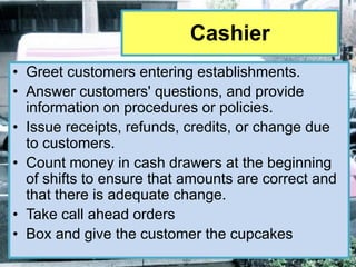 Cashier
• Greet customers entering establishments.
• Answer customers' questions, and provide
  information on procedures or policies.
• Issue receipts, refunds, credits, or change due
  to customers.
• Count money in cash drawers at the beginning
  of shifts to ensure that amounts are correct and
  that there is adequate change.
• Take call ahead orders
• Box and give the customer the cupcakes
 