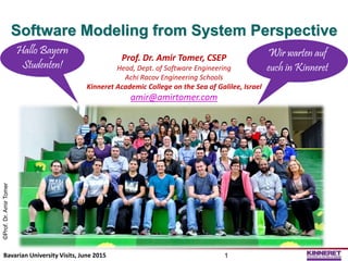 Software Modeling from System Perspective
Prof. Dr. Amir Tomer, CSEP
Head, Dept. of Software Engineering
Achi Racov Engineering Schools
Kinneret Academic College on the Sea of Galilee, Israel
amir@amirtomer.com
©Prof.Dr.AmirTomer
Bavarian University Visits, June 2015 1
Hallo Bayern
Studenten!
Wir warten auf
euch in Kinneret
 