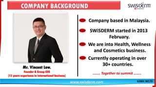 COMPANY BACKGROUND
Mr. Vincent Low.
Founder & Group CEO
(15 years experience in international business)
www.swisderm.com
Company based in Malaysia.
SWiSDERM started in 2013
February.
We are into Health, Wellness
and Cosmetics business.
Currently operating in over
30+ countries.
…….. Together to summit ……..
62801 90170
 