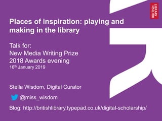 Places of inspiration: playing and
making in the library
Talk for:
New Media Writing Prize
2018 Awards evening
16th January 2019
Stella Wisdom, Digital Curator
@miss_wisdom
Blog: http://britishlibrary.typepad.co.uk/digital-scholarship/
 