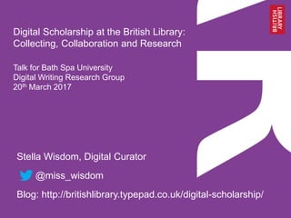 Digital Scholarship at the British Library:
Collecting, Collaboration and Research
Talk for Bath Spa University
Digital Writing Research Group
20th March 2017
Stella Wisdom, Digital Curator
@miss_wisdom
Blog: http://britishlibrary.typepad.co.uk/digital-scholarship/
 
