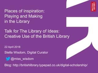 Stella Wisdom, Digital Curator
@miss_wisdom
Blog: http://britishlibrary.typepad.co.uk/digital-scholarship/
Places of inspiration:
Playing and Making
in the Library
Talk for The Library of Ideas:
Creative Use of the British Library
22 April 2018
 