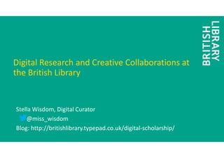 Digital Research and Creative Collaborations at
the British Library
Stella Wisdom, Digital Curator
@miss_wisdom
Blog: http://britishlibrary.typepad.co.uk/digital-scholarship/
 