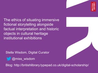 The ethics of situating immersive
fictional storytelling alongside
factual interpretation and historic
objects in cultural heritage
institutional exhibitions
Stella Wisdom, Digital Curator
@miss_wisdom
Blog: http://britishlibrary.typepad.co.uk/digital-scholarship/
 