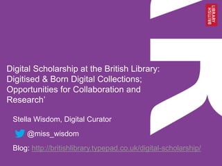 Digital Scholarship at the British Library:
Digitised & Born Digital Collections;
Opportunities for Collaboration and
Research’
Stella Wisdom, Digital Curator
@miss_wisdom
Blog: http://britishlibrary.typepad.co.uk/digital-scholarship/
 
