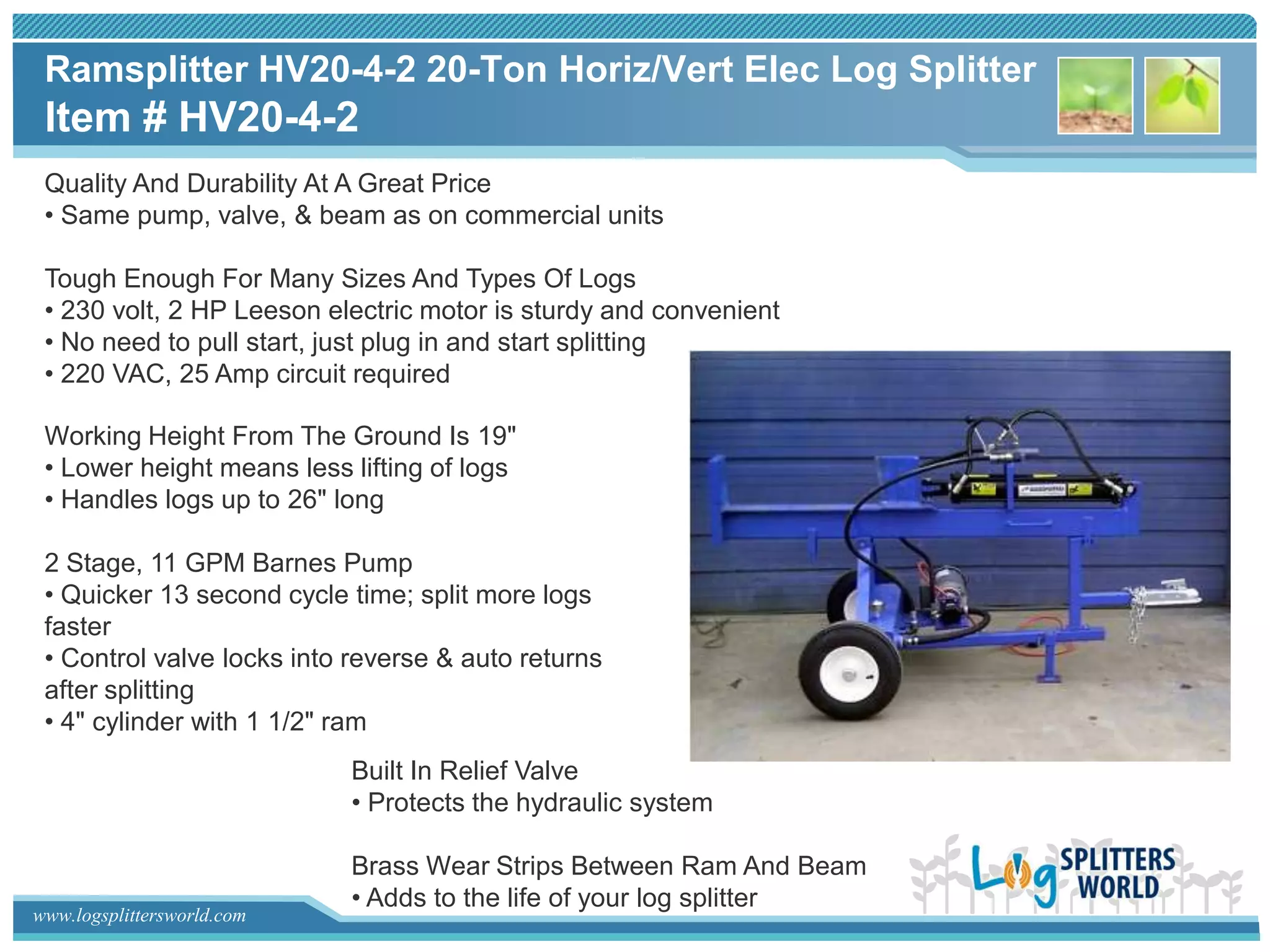 Ramsplitter HV20-4-2 20-Ton Horiz/Vert Elec Log Splitter
 Item # HV20-4-2
 Quality And Durability At A Great Price
 • Same pump, valve, & beam as on commercial units

 Tough Enough For Many Sizes And Types Of Logs
 • 230 volt, 2 HP Leeson electric motor is sturdy and convenient
 • No need to pull start, just plug in and start splitting
 • 220 VAC, 25 Amp circuit required

 Working Height From The Ground Is 19"
 • Lower height means less lifting of logs
 • Handles logs up to 26" long

 2 Stage, 11 GPM Barnes Pump
 • Quicker 13 second cycle time; split more logs
 faster
 • Control valve locks into reverse & auto returns
 after splitting
 • 4" cylinder with 1 1/2" ram
                            Built In Relief Valve
                            • Protects the hydraulic system

                            Brass Wear Strips Between Ram And Beam
                            • Adds to the life of your log splitter
www.logsplittersworld.com
 