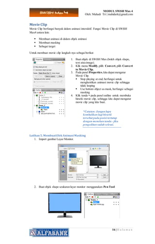 MODUL SWiSH Max 4
Oleh: Muhadi Tri | muhidark@gmail.com
16 | H a l a m a n
Movie Clip
Movie Clip berfungsi banyak dalam animasi interaktif. Fungsi Movie Clip di SWiSH
Max4 antara lain:
 Membuat animasi di dalam objek animasi
 Membuat masking
 Sebagai target
Untuk membuat movie clip langkah nya sebagaiberikut
1. Buat objek di SWiSH Max (boleh objek shape,
text atau image).
2. Klik menu Modify, pilih Convert,pilih Convert
to Movie Clip.
3. Pada panel Properties,kita dapat mengatur
Movie Clip.
 Stop playing at end, berfungsi untuk
menghentikan animasi movie clip sehingga
tidak looping
 Use bottom object as mask, berfungsi sebagai
masking
4. Klik tanda + pada panel outline untuk membuka
hirarki movie clip, sehingga kita dapat mengatur
movie clip yang kita buat.
*Catatan: Jangan lupa
kembalikan lagi hirarki
tersebut pada posisi tertutup
dengan menekan tanda - jika
pengeditan sudah selesai.
Latihan 5. MembuatEfekAnimasi Masking
1. Import gambar Layar Monitor.
2. Buat objek shape seukuran layar monitor menggunakan Pen Tool
 