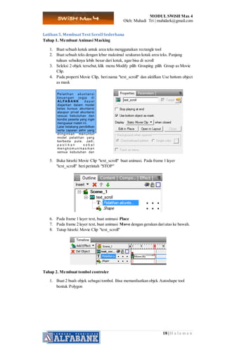MODUL SWiSH Max 4
Oleh: Muhadi Tri | muhidark@gmail.com
18 | H a l a m a n
Latihan 5. MembuatText Scroll Sederhana
Tahap 1. Membuat Animasi Masking
1. Buat sebuah kotak untuk area teks menggunakan rectangle tool
2. Buat sebuah teks dengan lebar maksimal seukuran kotak area teks. Panjang
tulisan sebaiknya lebih besar dari kotak, agar bisa di scroll
3. Seleksi 2 objek tersebut, klik menu Modify pilih Grouping pilih Group as Movie
Clip.
4. Pada properti Movie Clip, beri nama "text_scroll" dan aktifkan Use bottom object
as mask
5. Buka hirarki Movie Clip "text_scroll" buat animasi. Pada frame 1 layer
"text_scroll" beri perintah "STOP"
6. Pada frame 1 layer text, buat animasi Place
7. Pada frame 2 layer text, buat animasi Move dengan gerakan dariatas ke bawah.
8. Tutup hirarki Movie Clip "text_scroll"
Tahap 2. Membuat tombol controler
1. Buat 2 buah objek sebagai tombol. Bisa memanfaatkan objek Autoshape tool
bentuk Polygon
 