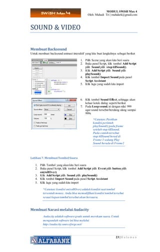 MODUL SWiSH Max 4
Oleh: Muhadi Tri | muhidark@gmail.com
23 | H a l a m a n
SOUND & VIDEO
Membuat Backsound
Untuk membuat backsound animasi interaktif yang kita buat langkahnya sebagai berikut
1. Pilih Scene yang akan kita beri suara
2. Buka panel Script, klik tombol Add Script
pilih Sound pilih stopAllSound().
3. Klik Add Script pilih Sound pilih
playSound()
4. Klik tombol Import Sound pada panel
Script Assistant
5. Klik lagu yang sudah kita import
6. Klik tombol Sound Effect,sehingga akan
keluar kotak dialog seperti berikut
7. Pada Loop sound,isi dengan nilai 999
agar sound tersebut berulang ulang sampai
999x
*Catatan: Pastikan
kondisi perintah
playSound() pada frame
setelah stopAllSound.
Pada contoh tersebut
stopAllSound berad di
Frame 1 sedang Play
Sound berada di Frame2
Latihan 7. MembuatTombol Suara
1. Pilih Tombol yang akan kita beri suara
2. Buka panel Script, klik tombol Add Script pilih Event pilih button pilih
on(rollOver)
3. Klik Add Script pilih Sound pilih playSound()
4. Klik tombol Import Sound pada panel Script Assistant
5. Klik lagu yang sudah kita import
*Catatan: kondisi on(rollOver) adalah kondisi saat tombol
tersentuh mouse. Anda bisa memodifikasi kondisi tombol tersebut
sesuai kapan tombol tersebut akan bersuara.
Membuat Narasi melalui Audacity
Audacity adalah software gratis untuk merekam suara. Untuk
mengunduh software ini bisa melalui
http://audacity.sourceforge.net/
 
