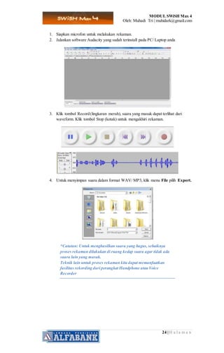 MODUL SWiSH Max 4
Oleh: Muhadi Tri | muhidark@gmail.com
24 | H a l a m a n
1. Siapkan microfon untuk melakukan rekaman.
2. Jalankan software Audacity yang sudah terinstall pada PC/ Laptop anda
3. Klik tombol Record (lingkaran merah), suara yang masuk dapat terlihat dari
waveform. Klik tombol Stop (kotak) untuk mengakhiri rekaman.
4. Untuk menyimpan suara dalam format WAV/ MP3, klik menu File pilih Export.
*Catatan: Untuk menghasilkan suara yang bagus, sebaiknya
proses rekaman dilakukan di ruang kedap suara agar tidak ada
suara lain yang masuk.
Teknik lain untuk proses rekaman kita dapat memanfaatkan
fasilitas rekording dari perangkat Handphone atau Voice
Recorder
 