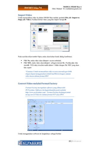 MODUL SWiSH Max 4
Oleh: Muhadi Tri | muhidark@gmail.com
25 | H a l a m a n
Import Video
Untuk memasukkan video ke dalam SWiSH Max melalui perintah File pilih Import to
Stage pilih Video. Pastikan format video yang kita import berupa flv
Pada saat kita tekan tombol Open, maka akan keluar kotak dialog konfirmasi.
 Pilih No, maka video akan diimport secara embeded,
 Pilih YES, maka video akan diimport sebagaiexternal file. Pastikan jika kita
memilih YES video tersebut sudah dalam 1 folder dengan file SWF yang akan
kita export
*Catatan: Untuk memasukkan video secara external agar lebih
ringan dapat menggunakan teknik loadMovie dengan catatan
video harus dalam format SWF
Convert Video melalui Format Factory
Format Factory merupakan software yang dibuat oleh
PCFreetime. Software ini dapat diunduh gratis melalui
http://www.pcfreetime.com/. Format Factory berfungsi untuk
mengconvert Video ke dalam format FLVatau SWF.
Untuk menggunakan software ini langkahnya sebagai berikut
 