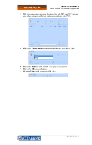 MODUL SWiSH Max 4
Oleh: Muhadi Tri | muhidark@gmail.com
26 | H a l a m a n
 Pilih jenis output video yang akan dihasilkan, bisa pilih FLV atau SWF. sehingga
akan keluar setting seperti berikut. (dalam contoh ini saya pilih SWF)
 Klik tombol Output Setting untuk menentukan kualitas serta ukuran video
 Klik tombol Add File untuk memilih video yang akan di convert
 Klik tombol OK untuk melanjutkan
 klik tombol Start untuk mengconvert file video
 
