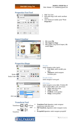 MODUL SWiSH Max 4
Oleh: Muhadi Tri | muhidark@gmail.com
7 | H a l a m a n
Properties Text Tool
1. Pilih Text Tool.
2. Klik pada Stage, ketik untuk membuat
tulisan.
3. Atur format text melalui panel "Text
Properties"
Import Gambar
1. Klik menu File
2. Pilih Import to Stage
3. Pilih gambar yang akan di import, klik
tombol Open
Properties Shape
Stroke,
untuk mengatur stroke (garis)
 Line Style,untuk memilih jenis
garis.
 Thickness,untuk mengatur
ketebalan garis
Stroke Color,
untuk mengatur warna garis
Fill Color,
untuk mengatur warna objek. Di dalam fill
color terdapat pilihan jenis pewarnaan
 None, tidak ada warna
 Solid, warna blok.
 Gradient, warna gradasi
 Image, warna gambar
Transform Tool
 Transform Tool,digunakan untuk mengatur
transformasi skala dan rotasi
 Fill Transform, digunakan untuk mengatur warna
isi
 Perspektif,digunakan untuk mengatur perspektif
Stroke
Stroke Color
Fill Color
Transform
Fill
Transform
Persp
ektif
 