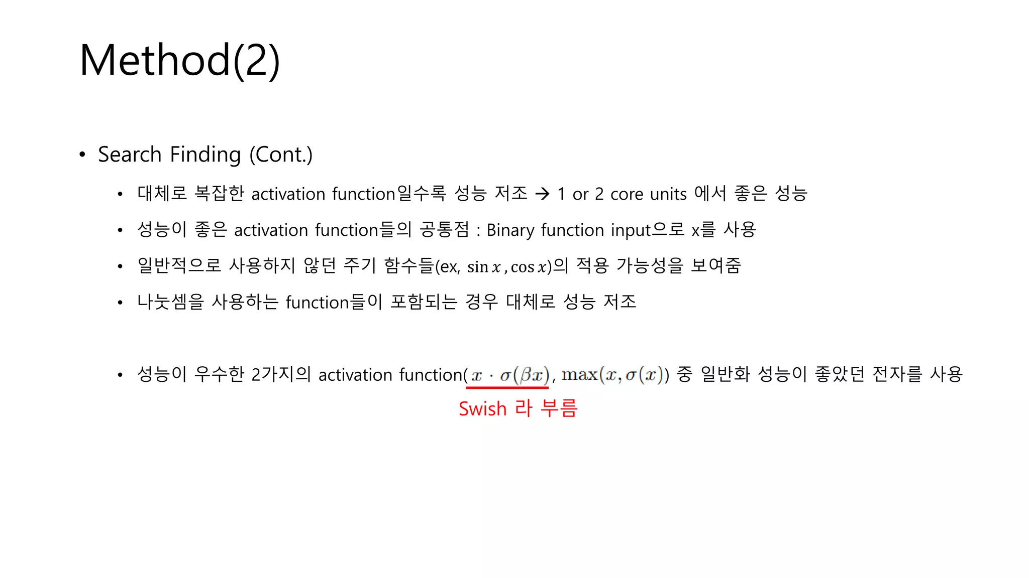 Method(2)
• Search Finding (Cont.)
• 대체로 복잡한 activation function일수록 성능 저조 → 1 or 2 core units 에서 좋은 성능
• 성능이 좋은 activation function들의 공통점 : Binary function input으로 x를 사용
• 일반적으로 사용하지 않던 주기 함수들(ex, sin 𝑥 , cos 𝑥)의 적용 가능성을 보여줌
• 나눗셈을 사용하는 function들이 포함되는 경우 대체로 성능 저조
• 성능이 우수한 2가지의 activation function( , ) 중 일반화 성능이 좋았던 전자를 사용
Swish 라 부름
 