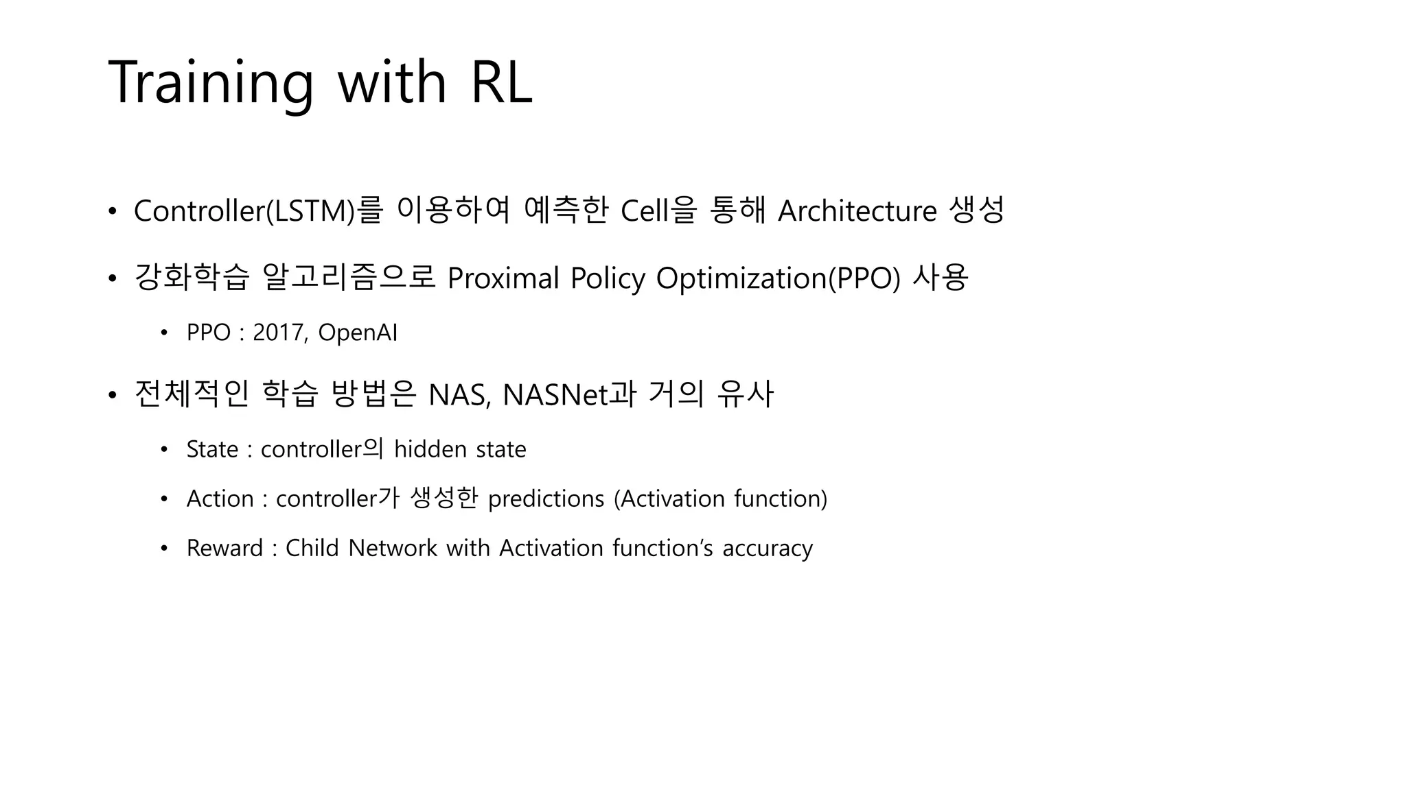 Training with RL
• Controller(LSTM)를 이용하여 예측한 Cell을 통해 Architecture 생성
• 강화학습 알고리즘으로 Proximal Policy Optimization(PPO) 사용
• PPO : 2017, OpenAI
• 전체적인 학습 방법은 NAS, NASNet과 거의 유사
• State : controller의 hidden state
• Action : controller가 생성한 predictions (Activation function)
• Reward : Child Network with Activation function’s accuracy
 