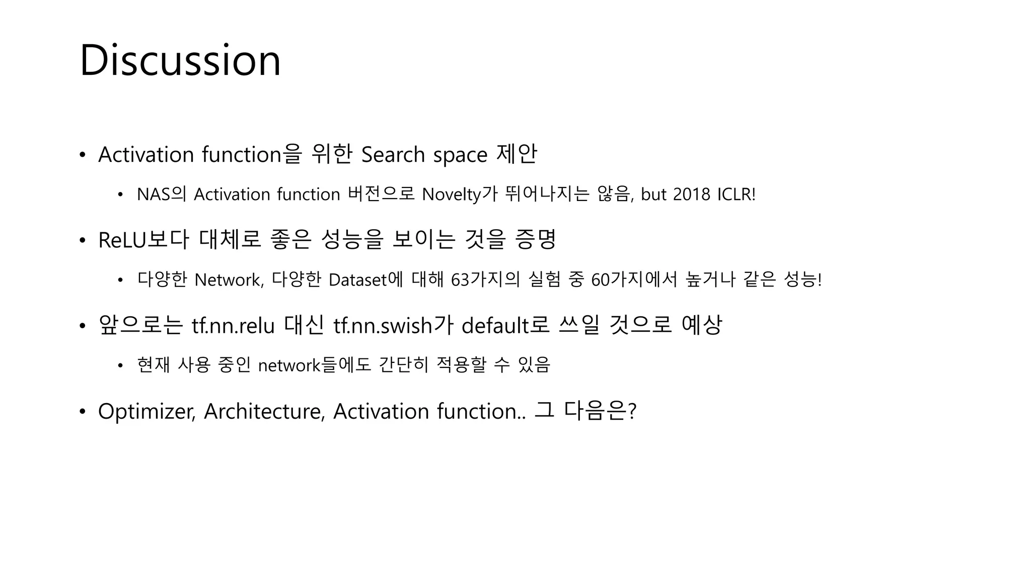 Discussion
• Activation function을 위한 Search space 제안
• NAS의 Activation function 버전으로 Novelty가 뛰어나지는 않음, but 2018 ICLR!
• ReLU보다 대체로 좋은 성능을 보이는 것을 증명
• 다양한 Network, 다양한 Dataset에 대해 63가지의 실험 중 60가지에서 높거나 같은 성능!
• 앞으로는 tf.nn.relu 대신 tf.nn.swish가 default로 쓰일 것으로 예상
• 현재 사용 중인 network들에도 간단히 적용할 수 있음
• Optimizer, Architecture, Activation function.. 그 다음은?
 